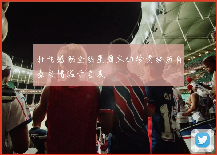 杜伦感慨全明星周末的珍贵经历自豪之情溢于言表