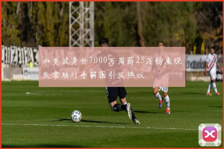 加克波身价7000万周薪25万镑表现失常助对手解围引发热议