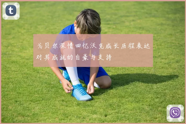 戈贝尔深情回忆沃克成长历程表达对其成就的自豪与支持
