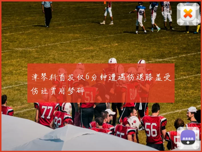 津琴科首发仅6分钟遭遇伤退膝盖受伤让贾府梦碎