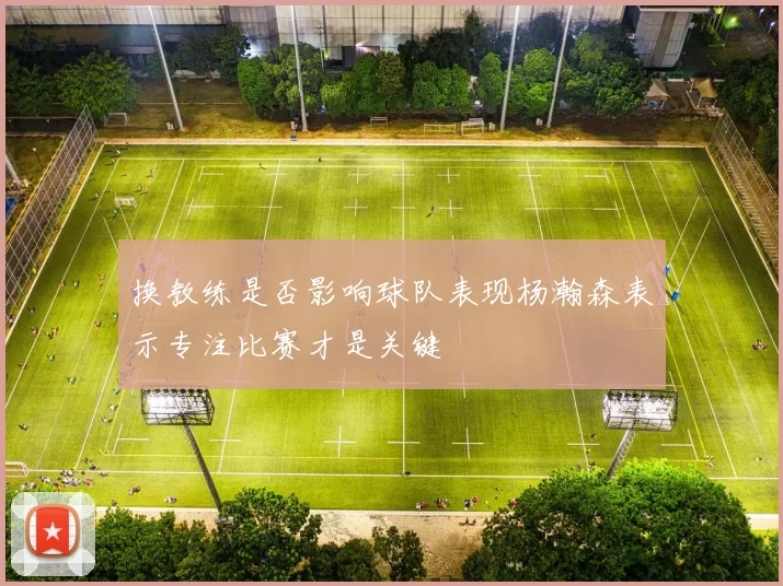 换教练是否影响球队表现杨瀚森表示专注比赛才是关键