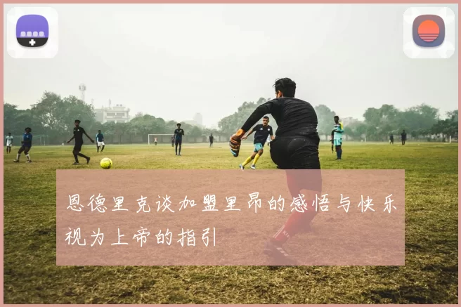 恩德里克谈加盟里昂的感悟与快乐视为上帝的指引