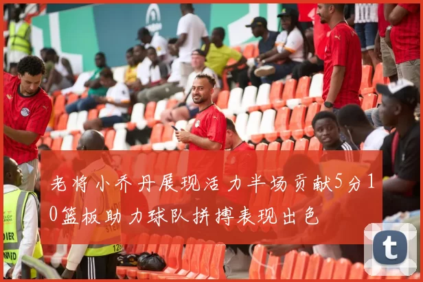 老将小乔丹展现活力半场贡献5分10篮板助力球队拼搏表现出色