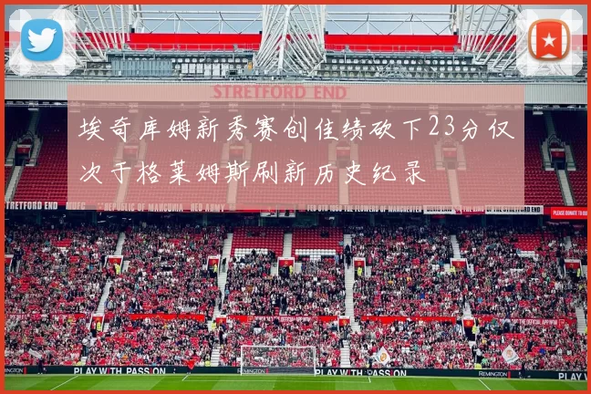 埃奇库姆新秀赛创佳绩砍下23分仅次于格莱姆斯刷新历史纪录