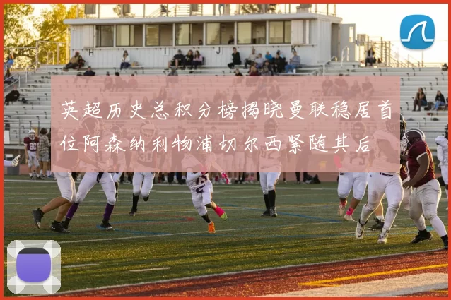 英超历史总积分榜揭晓曼联稳居首位阿森纳利物浦切尔西紧随其后