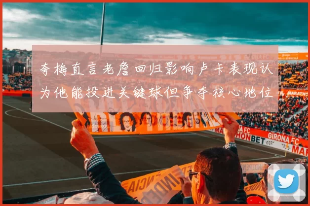 夸梅直言老詹回归影响卢卡表现认为他能投进关键球但争夺核心地位成阻碍