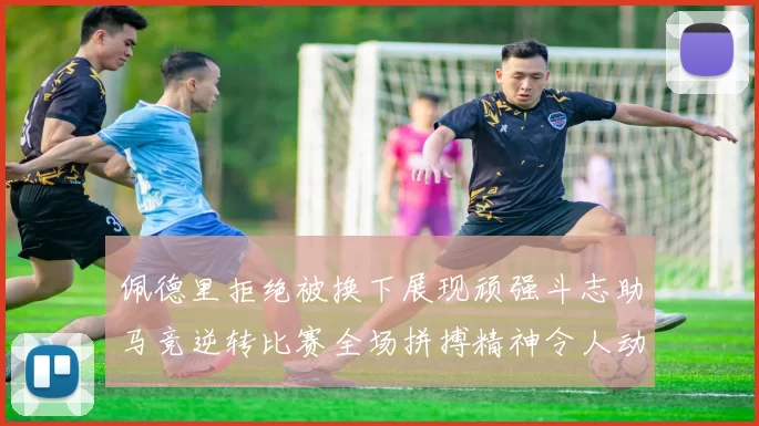 佩德里拒绝被换下展现顽强斗志助马竞逆转比赛全场拼搏精神令人动容