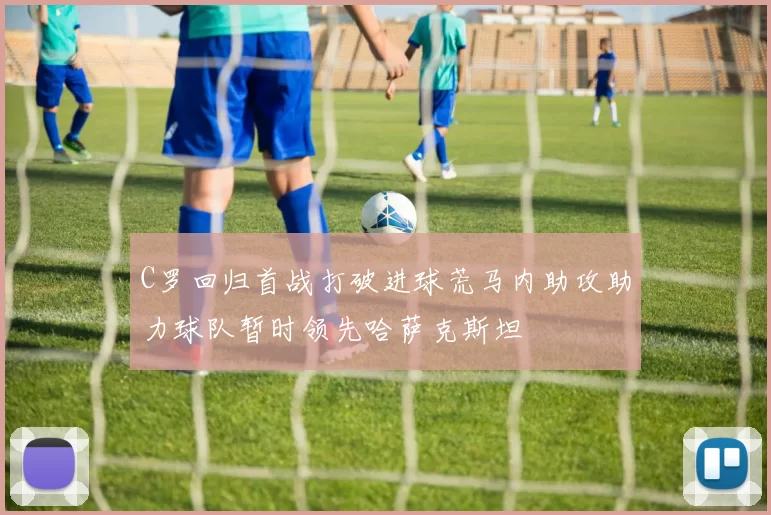 C罗回归首战打破进球荒马内助攻助力球队暂时领先哈萨克斯坦