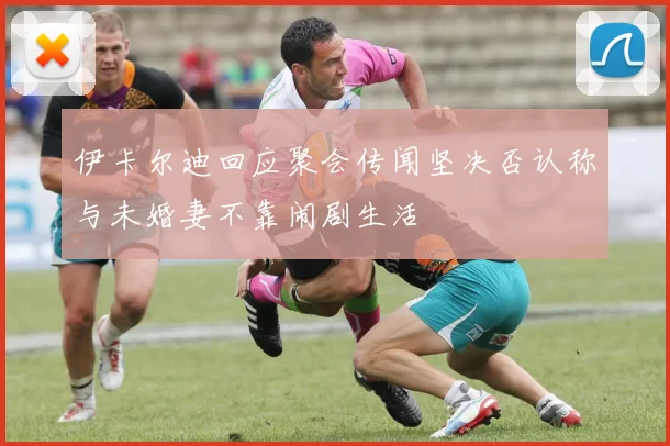 伊卡尔迪回应聚会传闻坚决否认称与未婚妻不靠闹剧生活