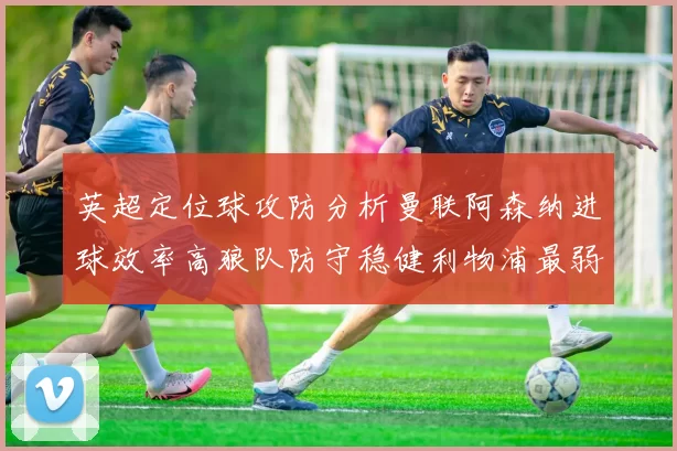 英超定位球攻防分析曼联阿森纳进球效率高狼队防守稳健利物浦最弱