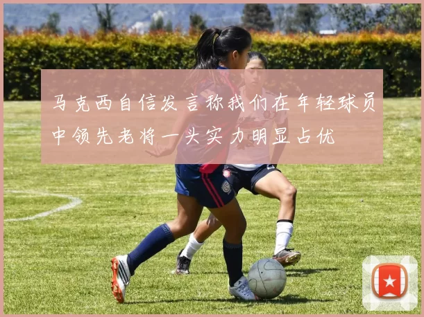 马克西自信发言称我们在年轻球员中领先老将一头实力明显占优