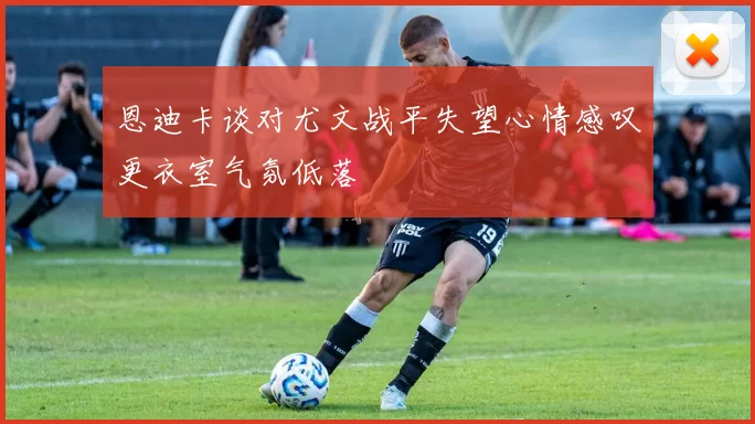 恩迪卡谈对尤文战平失望心情感叹更衣室气氛低落