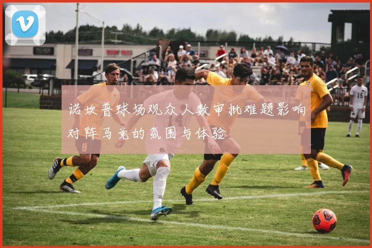 诺坎普球场观众人数审批难题影响对阵马竞的氛围与体验