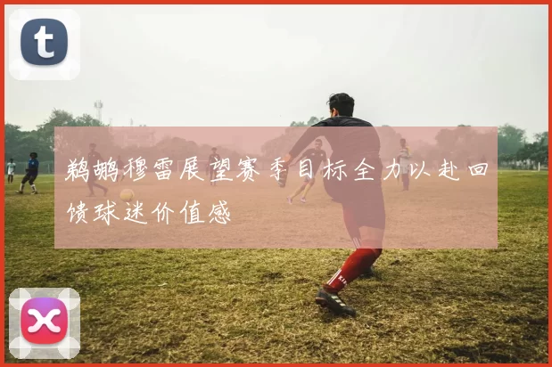 鹈鹕穆雷展望赛季目标全力以赴回馈球迷价值感