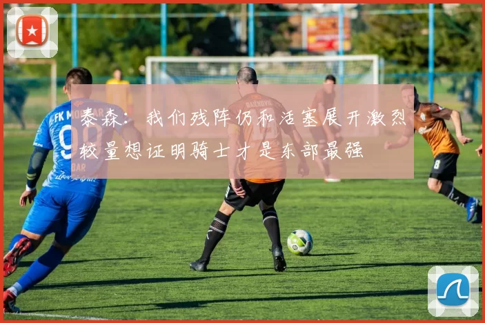 泰森：我们残阵仍和活塞展开激烈较量想证明骑士才是东部最强