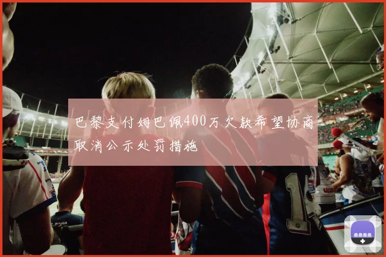 巴黎支付姆巴佩400万欠款希望协商取消公示处罚措施