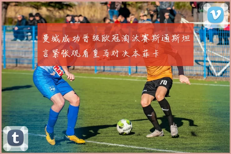 曼城成功晋级欧冠淘汰赛斯通斯坦言紧张观看皇马对决本菲卡