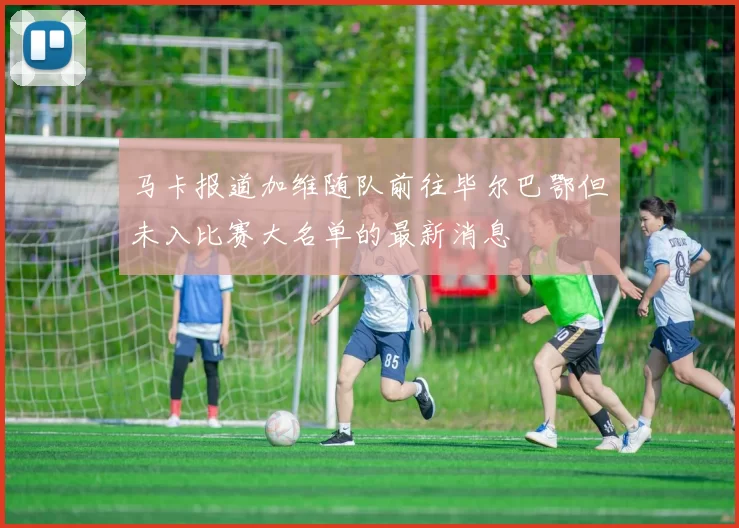 马卡报道加维随队前往毕尔巴鄂但未入比赛大名单的最新消息