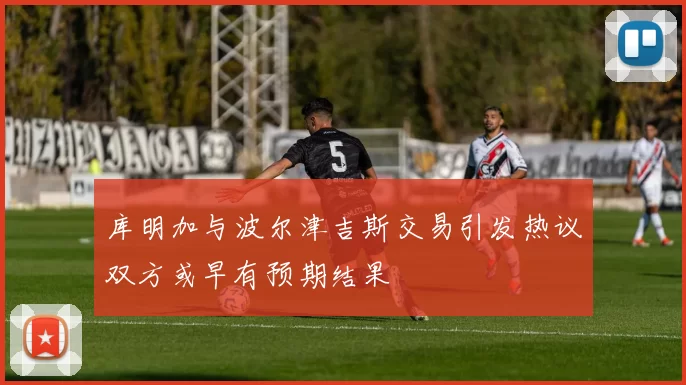 库明加与波尔津吉斯交易引发热议双方或早有预期结果