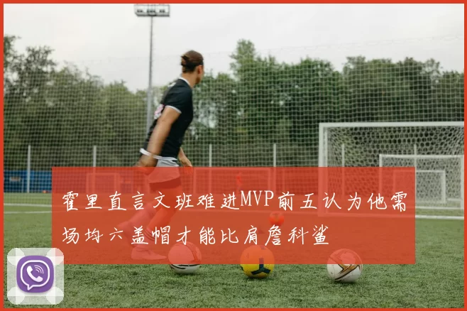 霍里直言文班难进MVP前五认为他需场均六盖帽才能比肩詹科鲨